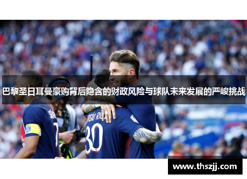 巴黎圣日耳曼豪购背后隐含的财政风险与球队未来发展的严峻挑战 巴黎圣日耳曼豪购背后隐含的财政风险与球队未来发展的严峻挑战